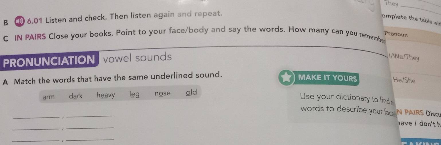 They_
B 6.01 Listen and check. Then listen again and repeat.
omplete the table wit
Pronoun
C IN PAIRS Close your books. Point to your face/body and say the words. How many can you remembe
PRONUNCIATION vowel sounds
IWe/They
A Match the words that have the same underlined sound.
MAKE IT YOURS He/She
arm dark heavy leg nose old
Use your dictionary to find
_
_
words to describe your face N PAIRS Discu
have / don't h
_1_
_. 
_