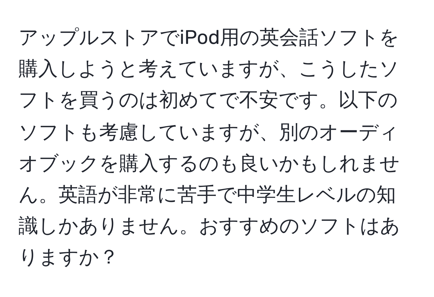 アップルストアでiPod用の英会話ソフトを購入しようと考えていますが、こうしたソフトを買うのは初めてで不安です。以下のソフトも考慮していますが、別のオーディオブックを購入するのも良いかもしれません。英語が非常に苦手で中学生レベルの知識しかありません。おすすめのソフトはありますか？