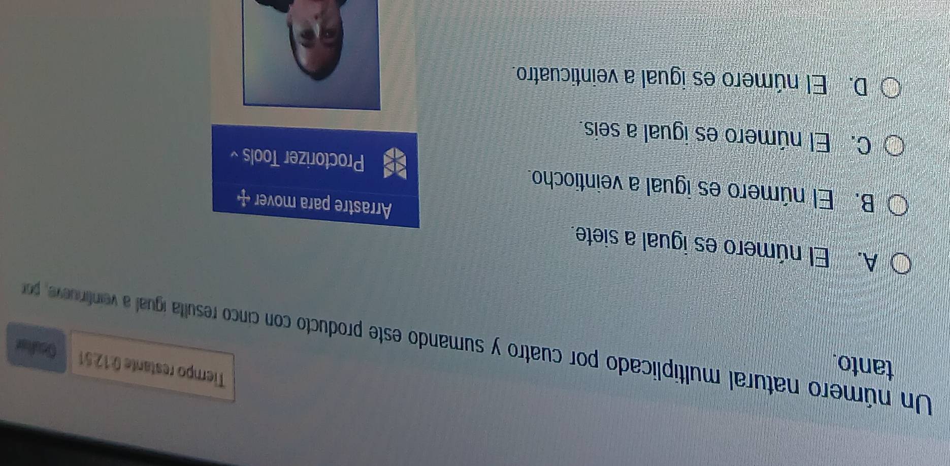 tanto.
Tiempo restante 0:1251 Geuler
Un número natural multiplicado por cuatro y sumando este producto con cinco resulta igual a veinfiniueve, porr
A. El número es igual a siete.
Arrastre para mover
B. El número es igual a veintiocho.
Proctorizer Tools
C. El número es igual a seis.
D. El número es igual a veinticuatro.