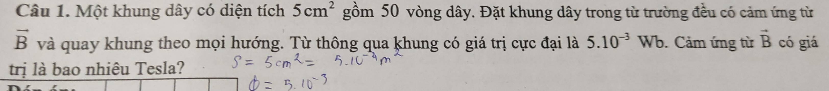 Một khung dây có diện tích 5cm^2 gồm 50 vòng dây. Đặt khung dây trong từ trường đều có cảm ứng từ
vector B và quay khung theo mọi hướng. Từ thông qua khung có giá trị cực đại là 5.10^(-3)Wb. Cảm ứng từ vector B có giá 
trị là bao nhiêu Tesla?