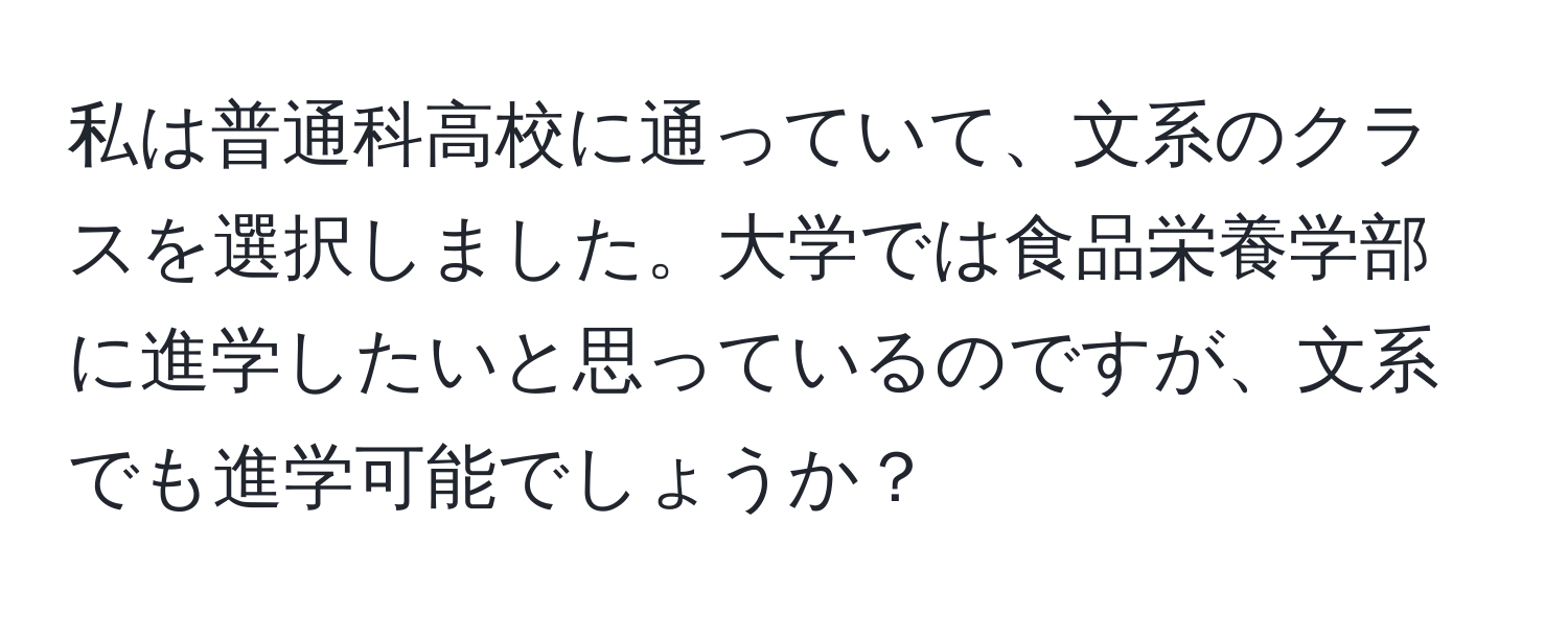 私は普通科高校に通っていて、文系のクラスを選択しました。大学では食品栄養学部に進学したいと思っているのですが、文系でも進学可能でしょうか？