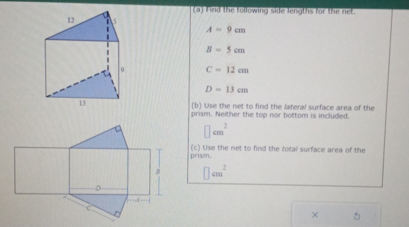 Find the following side lengths for the net.
A=9cm
B=5cm
C=12cm
D=13cm
(b) Use the net to find the lateral surface area of the 
prism. Neither the top nor bottom is included.
□ cm^2
(c) Use the net to find the tota/ surface area of the 
prism.
□ cm^2
×