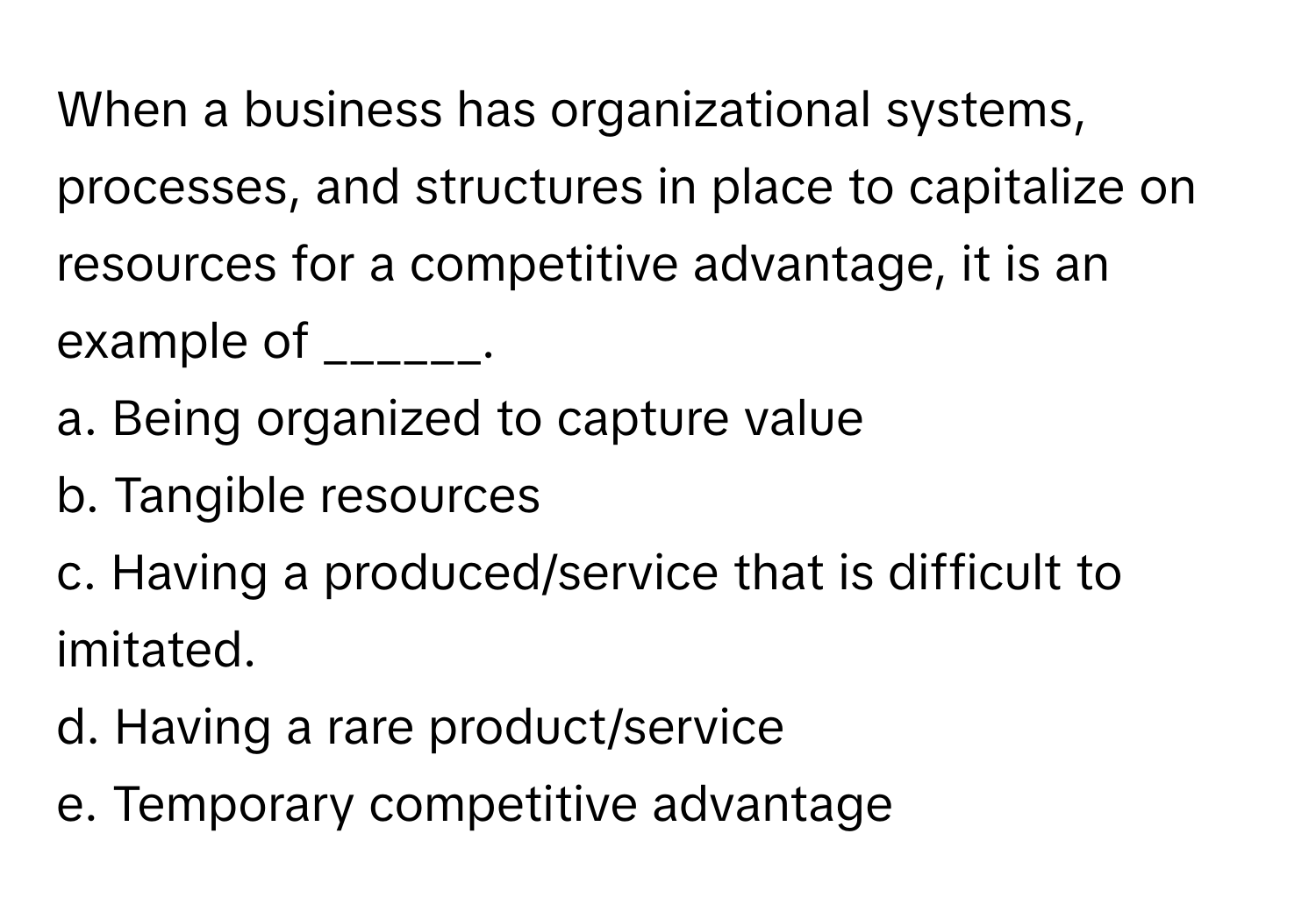 When a business has organizational systems, processes, and structures in place to capitalize on resources for a competitive advantage, it is an example of ______.

a. Being organized to capture value
b. Tangible resources
c. Having a produced/service that is difficult to imitated.
d. Having a rare product/service
e. Temporary competitive advantage