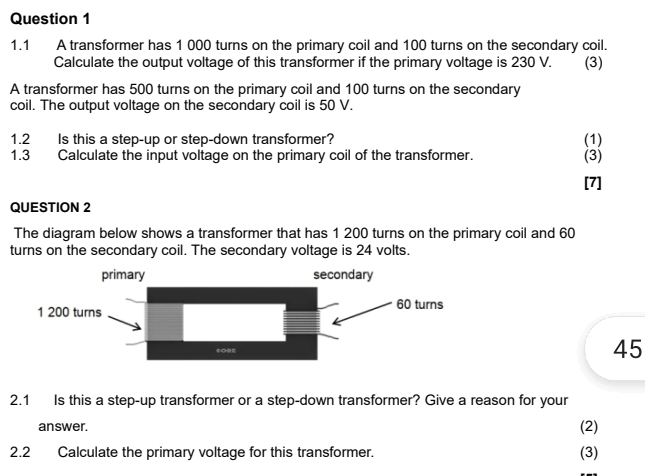 1.1 A transformer has 1 000 turns on the primary coil and 100 turns on the secondary coil. 
Calculate the output voltage of this transformer if the primary voltage is 230 V. (3) 
A transformer has 500 turns on the primary coil and 100 turns on the secondary 
coil. The output voltage on the secondary coil is 50 V. 
1.2 Is this a step-up or step-down transformer? (1) 
1.3 Calculate the input voltage on the primary coil of the transformer. 
(3) 
[7] 
QUESTION 2 
The diagram below shows a transformer that has 1 200 turns on the primary coil and 60
turns on the secondary coil. The secondary voltage is 24 volts.
45
2.1 Is this a step-up transformer or a step-down transformer? Give a reason for your 
answer. (2) 
2.2 Calculate the primary voltage for this transformer. (3)