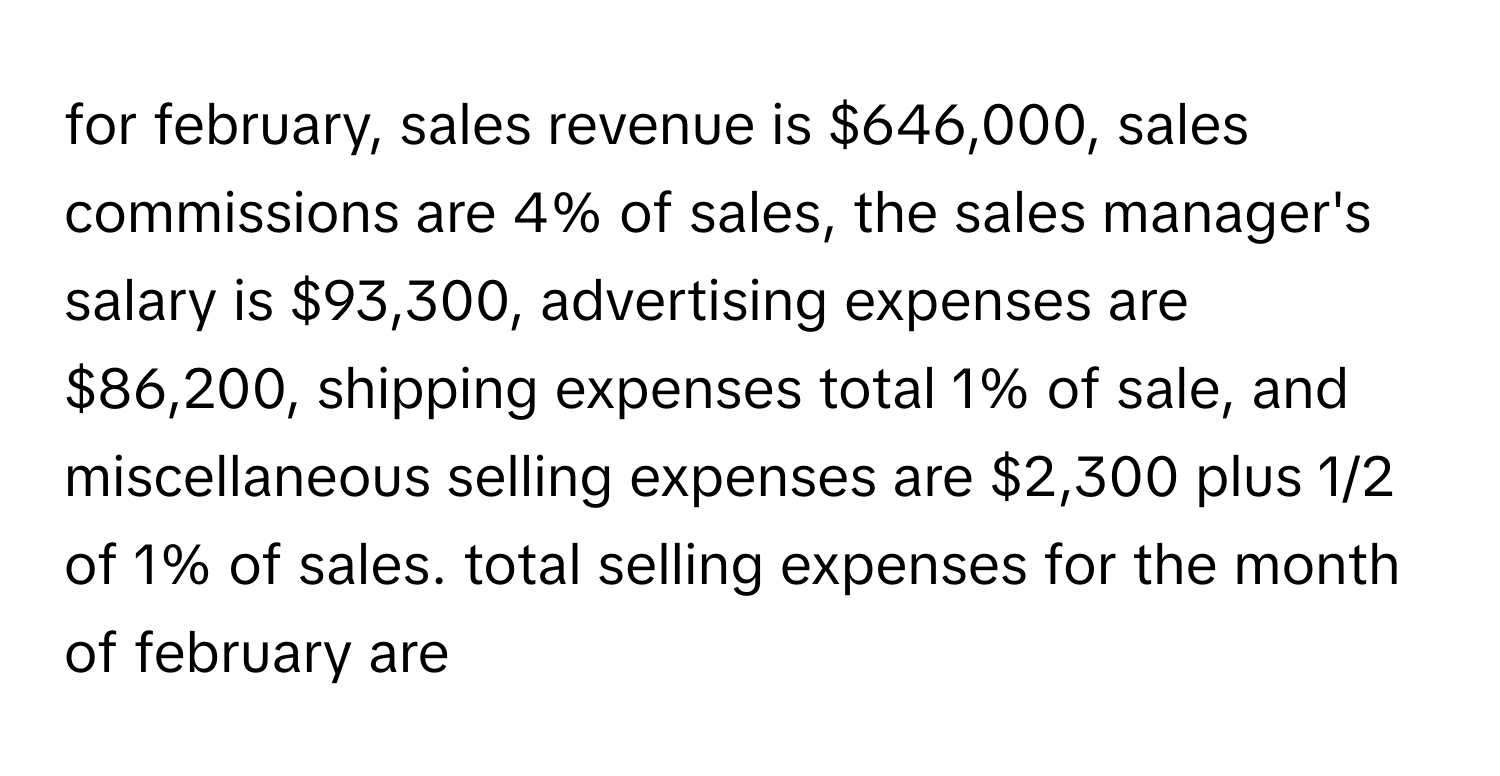 for february, sales revenue is $646,000, sales commissions are 4% of sales, the sales manager's salary is $93,300, advertising expenses are $86,200, shipping expenses total 1% of sale, and miscellaneous selling expenses are $2,300 plus 1/2 of 1% of sales. total selling expenses for the month of february are