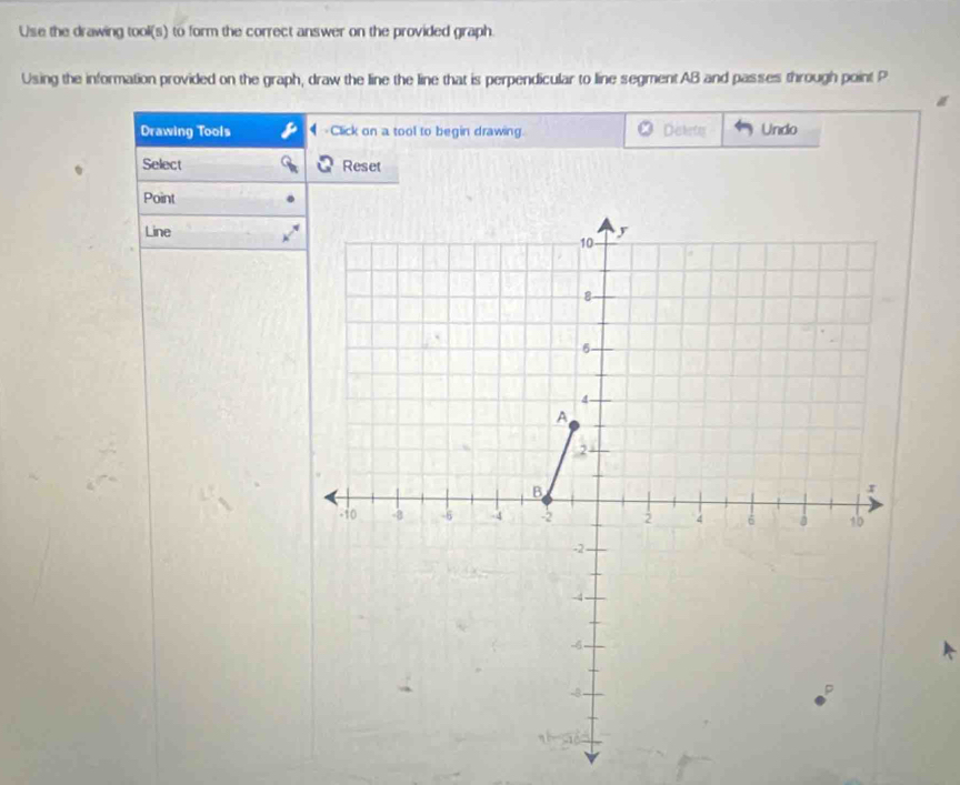 Use the drawing tool(s) to form the correct answer on the provided graph. 
Using the information provided on the graph, draw the line the line that is perpendicular to line segment AB and passes through point P
Drawing Tools -Click on a tool to begin drawing. Distety Undo 
q Select Reset 
Point 
Line