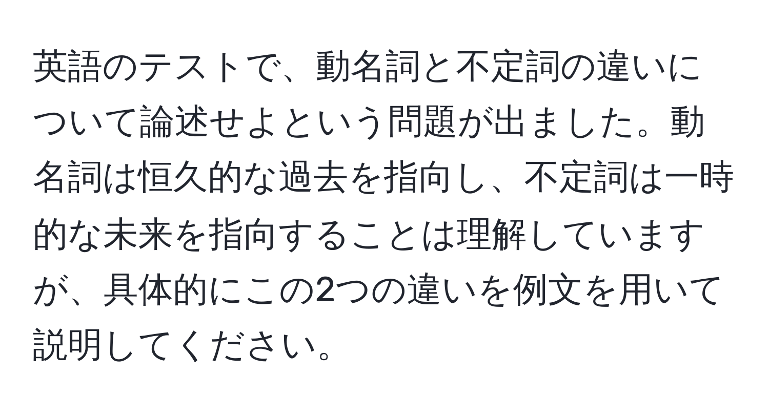 英語のテストで、動名詞と不定詞の違いについて論述せよという問題が出ました。動名詞は恒久的な過去を指向し、不定詞は一時的な未来を指向することは理解していますが、具体的にこの2つの違いを例文を用いて説明してください。