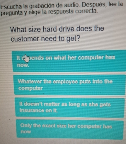 Escucha la grabación de audio. Después, lee la
pregunta y elige la respuesta correcta.
What size hard drive does the
customer need to get?
It dhpends on what her computer has
now.
Whatever the employee puts into the
computer
It doesn't matter as long as she gets
insurance on it.
Only the exact size her computer has
now