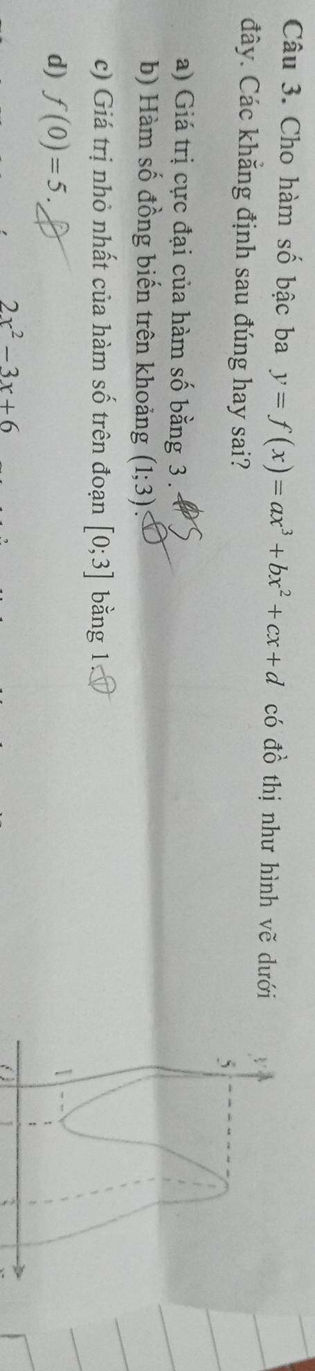 Cho hàm số bậc ba y=f(x)=ax^3+bx^2+cx+d có đồ thị như hình vẽ dưới
đây. Các khẳng định sau đúng hay sai?
a) Giá trị cực đại của hàm số bằng 3.
b) Hàm số đồng biến trên khoảng (1;3)
c) Giá trị nhỏ nhất của hàm số trên đoạn [0;3] bằng 1
d) f(0)=5.
2x^2-3x+6
a