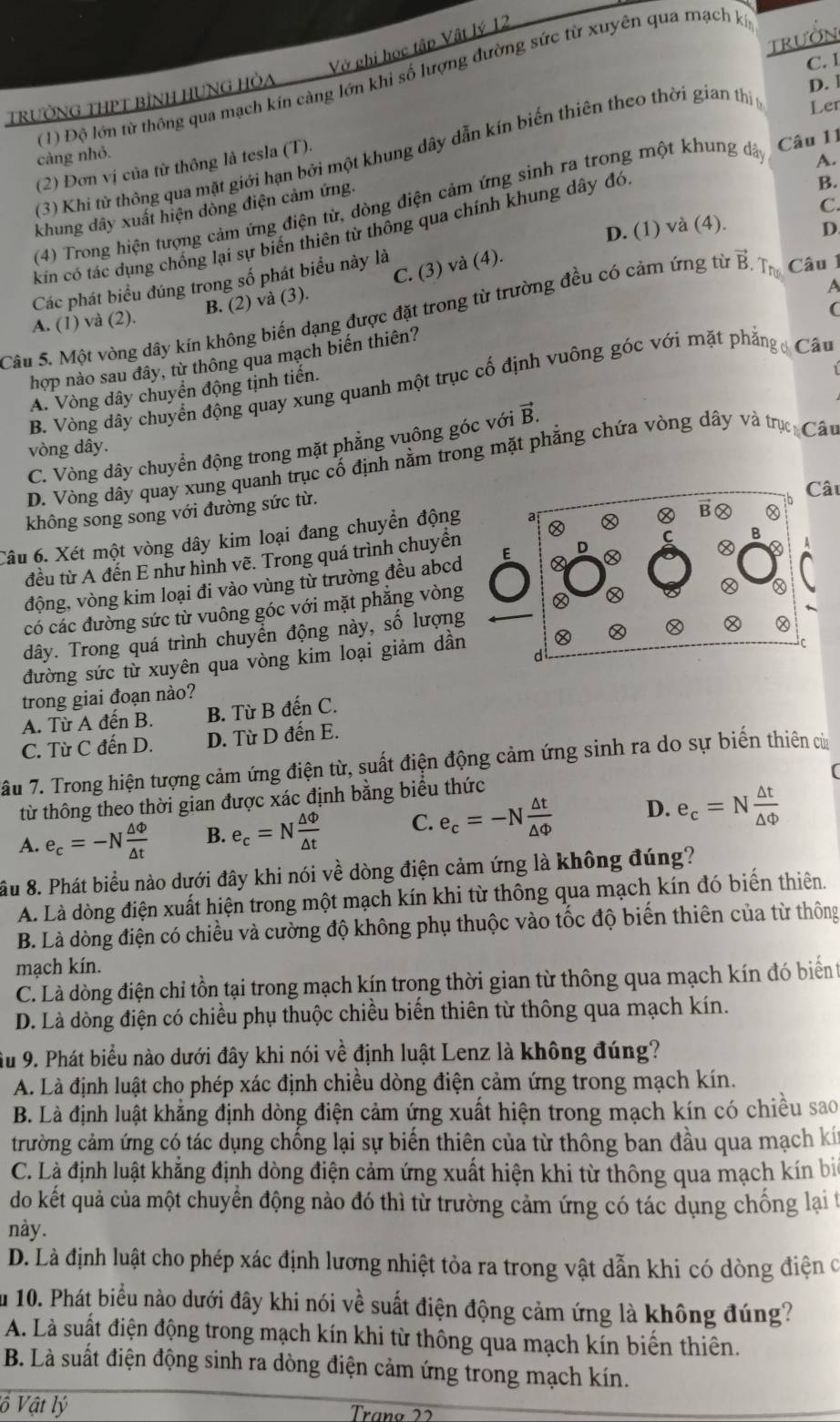 TRUÕN
Vở ghi học tập Vật lý 12
C. 1
(1) Độ lớn từ thông qua mạch kín càng lớn khi số lượng đường sức từ xuyên qua mạch ký
TrưỜNG THPT bìNH HUNG HỏA
(3) Khi từ thông qua mặt giới hạn bởi một khung dây dẫn kín biến thiên theo thời gian thị
D. 1
Ler
càng nhỏ.
(2) Đơn vị của từ thông là tesla (T).
(4) Trong hiện tượng cảm ứng điện từ, dòng điện cảm ứng sinh ra trong một khung dã
Câu 11
A.
khung dây xuất hiện dòng điện cảm ứng.
D. (1) và (4). D.
kin có tác dụng chống lại sự biến thiên từ thông qua chính khung dây đó
B.
C.
Các phát biểu đúng trong số phát biểu này là
B. (2) và (3). C. (3) và (4).
. Trư
a
A. (1) và (2).
(
Câu 5. Một vòng dây kín không biến dạng được đặt trong từ trường đều có cảm ứng từ vector B Câu 1
hợp nào sau đây, từ thông qua mạch biến thiên?
B. Vòng dây chuyển động quay xung quanh một trục cố định vuông góc với mặt phẳng  Câu
A. Vòng dây chuyển động tịnh tiền.
C. Vòng dây chuyển động trong mặt phẳng vuông góc với vector B.
vòng dây.
D. Vòng dây quay xung quanh trục cổ định nằm trong mặt phẳng chứa vòng dây và trụực Câu
không song song với đường sức từ.
âu
Câu 6. Xét một vòng dây kim loại đang chuyển động
đều từ A đến E như hình vẽ. Trong quá trình chuyển
động, vòng kim loại đi vào vùng từ trường đều abcd E
có các đường sức từ vuông góc với mặt phẳng vòng
dây. Trong quá trình chuyển động này, số lượng
đường sức từ xuyên qua vòng kim loại giảm dần
trong giai đoạn nào?
A. Từ A đến B. B. Từ B đến C.
C. Từ C đến D. D. Từ D đến E.
âu 7. Trong hiện tượng cảm ứng điện từ, suất điện động cảm ứng sinh ra do sự biến thiên cử
từ thông theo thời gian được xác định bằng biểu thức
A. e_c=-N △ Phi /△ t  B. e_c=N △ Phi /△ t  C. e_c=-N △ t/△ Phi   D. e_c=N △ t/△ Phi  
ầu 8. Phát biểu nào dưới đây khi nói về dòng điện cảm ứng là không đúng?
A. Là dòng điện xuất hiện trong một mạch kín khi từ thông qua mạch kín đó biến thiên.
B. Là dòng điện có chiều và cường độ không phụ thuộc vào tốc độ biến thiên của từ thông
mạch kín.
C. Là dòng điện chỉ tồn tại trong mạch kín trong thời gian từ thông qua mạch kín đó biển 
D. Là dòng điện có chiều phụ thuộc chiều biển thiên từ thông qua mạch kín.
Âu 9. Phát biểu nào dưới đây khi nói về định luật Lenz là không đúng?
A. Là định luật cho phép xác định chiều dòng điện cảm ứng trong mạch kín.
B. Là định luật khẳng định dòng điện cảm ứng xuất hiện trong mạch kín có chiều sao
trường cảm ứng có tác dụng chồng lại sự biến thiên của từ thông ban đầu qua mạch kí
C. Là định luật khẳng định dòng điện cảm ứng xuất hiện khi từ thông qua mạch kín bi
do kết quả của một chuyển động nào đó thì từ trường cảm ứng có tác dụng chống lại t
này.
D. Là định luật cho phép xác định lương nhiệt tỏa ra trong vật dẫn khi có dòng điện c
Âu 10. Phát biểu nào dưới đây khi nói về suất điện động cảm ứng là không đúng?
A. Là suất điện động trong mạch kín khi từ thông qua mạch kín biển thiên.
B. Là suất điện động sinh ra dòng điện cảm ứng trong mạch kín.
ố Vật lý Traño 22