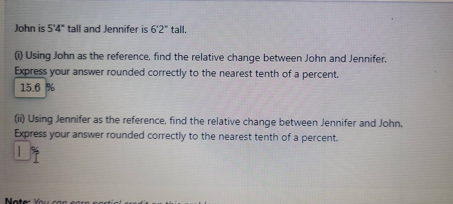 John is 5'4'' tall and Jennifer is 6'2'' tall. 
(i) Using John as the reference, find the relative change between John and Jennifer. 
Express your answer rounded correctly to the nearest tenth of a percent.
15.6 %
(ii) Using Jennifer as the reference, find the relative change between Jennifer and John. 
Express your answer rounded correctly to the nearest tenth of a percent. 
|