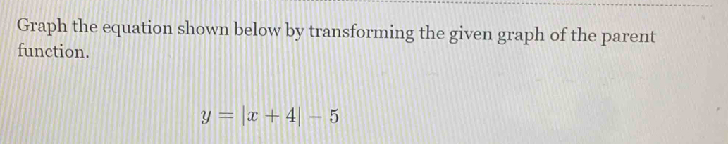 Graph the equation shown below by transforming the given graph of the parent 
function.
y=|x+4|-5