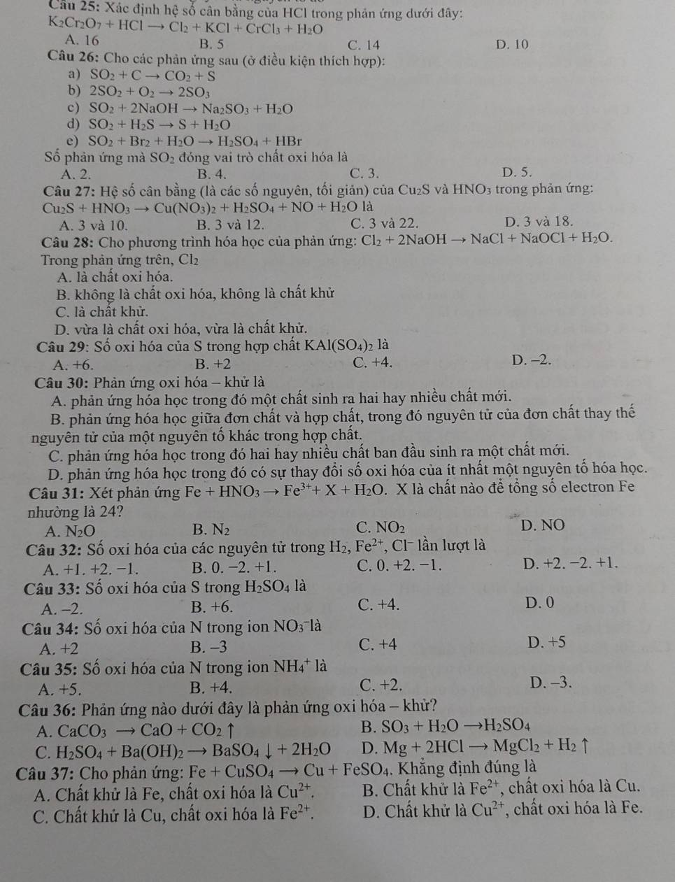 Cầu 25: Xác định hệ số cân bằng của HCl trong phản ứng dưới đây:
K_2Cr_2O_7+HClto Cl_2+KCl+CrCl_3+H_2O
A. 16 B. 5 C. 14 D. 10
Câu 26: Cho các phản ứng sau (ở điều kiện thích hợp):
a) SO_2+Cto CO_2+S
b) 2SO_2+O_2to 2SO_3
c) SO_2+2NaOHto Na_2SO_3+H_2O
d) SO_2+H_2Sto S+H_2O
e) SO_2+Br_2+H_2Oto H_2SO_4+HBr
Số phản ứng mà SO_2 đóng vai trò chất oxi hóa là
A. 2. B. 4. C. 3. D. 5.
Câu 27: Hệ số cân bằng (là các số nguyên, tối giản) của Cu_2S và HNO_3 trong phản ứng:
Cu_2S+HNO_3to Cu(NO_3)_2+H_2SO_4+NO+H_2O là
A. 3 và 10. B. 3 và 12. C. 3 và 22. D. 3 và 18.
Câu 28: Cho phương trình hóa học của phản ứng: Cl_2+2NaOHto NaCl+NaOCl+H_2O.
Trong phản ứng trên, Cl2
A. là chất oxi hóa.
B. không là chất oxi hóa, không là chất khử
C. là chất khử.
D. vừa là chất oxi hóa, vừa là chất khử.
Câu 29: Số oxi hóa của S trong hợp chất KAl(SO_4): là
A. +6
B. +2 C. +4. D. -2.
Câu 30: Phản ứng oxi hóa - khử là
A. phản ứng hỏa học trong đó một chất sinh ra hai hay nhiều chất mới.
B. phản ứng hóa học giữa đơn chất và hợp chất, trong đó nguyên tử của đơn chất thay thế
nguyên tử của một nguyên tố khác trong hợp chất.
C. phản ứng hóa học trong đó hai hay nhiều chất ban đầu sinh ra một chất mới.
D. phản ứng hóa học trong đó có sự thay đổi số oxi hóa của ít nhất một nguyên tố hóa học.
Câu 31: Xét phản ứng Fe+HNO_3to Fe^(3+)+X+H_2O. X là chất nào để tổng số electron Fe
nhường là 24?
A. N_2O B. N_2 C. NO_2 D. NO
Câu 32: Số oxi hóa của các nguyên tử trong H_2,Fe^(2+) , Cl lần lượt là
A. +1. +2.-1. B.0 -2.+1. 0.+2.-1. D. +2. −2. +1.
C.
Câu 33: Số oxi hóa của S trong H_2SO_4 là
A. −2. B. +6. C. +4. D. 0
Câu 34: Số oxi hóa của N trong ion NO_3^(-1 a
A. +2 B. -3 C. +4 D. +5
Câu 35: Số oxi hóa của N trong ion NH_4^+ là
A. +5. B. +4. C. +2. D. -3.
Câu 36: Phản ứng nào dưới đây là phản ứng oxi hóa - khử?
A. CaCO_3)to CaO+CO_2 ↑
B. SO_3+H_2Oto H_2SO_4
C. H_2SO_4+Ba(OH)_2to BaSO_4downarrow +2H_2O D. Mg+2HClto MgCl_2+H_2uparrow
Câu 37: Cho phản ứng: Fe+CuSO_4to Cu+FeSO_4. Khắng định đúng là
A. Chất khử là Fe, chất oxi hóa là Cu^(2+). B. Chất khử là Fe^(2+) , chất oxi hóa là Cu.
C. Chất khứ là Cu, chất oxi hóa là Fe^(2+). D. Chất khử là Cu^(2+) , chất oxi hóa là Fe.