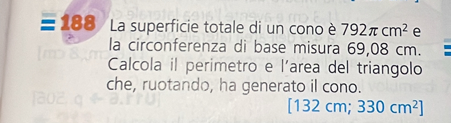 188 La superficie totale di un cono è 792π cm^2 e 
la circonferenza di base misura 69,08 cm. 
Calcola il perimetro e l'area del triangolo 
che, ruotando, ha generato il cono.
[132cm;330cm^2]