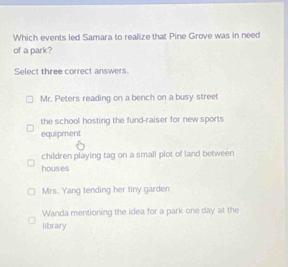 Which events led Samara to realize that Pine Grove was in need
of a park?
Select three correct answers.
Mr. Peters reading on a bench on a busy street
the school hosting the fund-raiser for new sports
equipment
children playing tag on a small plot of land between
houses
Mrs. Yang tending her tiny garden
Wanda mentioning the idea for a park one day at the
library