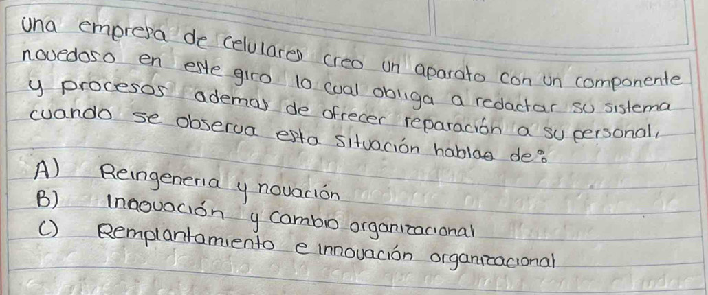 una emprepa de celulares creo un aparato con un componente
novedoso en este giro t0 cual obliga a redactar so sistema
y procesos ademas de ofrecer reparacion a su personal
cuando se obserua esta situacion hablag de?
A) Reingeneria y novacion
B) Inaouacion y cambo organitacional
() Remplanramiento e innouacion organizacional