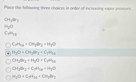 Place the following three choices in order of increasing vapor pressure.
CH_2Br_2
H_2O
C_7H_16
C_7H_16
H_2O
CH_2Br_2
CH_2Br_2
H_2O