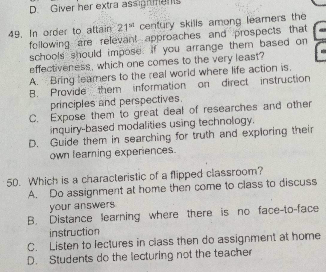 D. Giver her extra assignments
49. In order to attain 21^(st) century skills among learners the
following are relevant approaches and prospects that
schools should impose. If you arrange them based on
effectiveness, which one comes to the very least?
A. Bring learners to the real world where life action is.
B. Provide them information on direct instruction
principles and perspectives.
C. Expose them to great deal of researches and other
inquiry-based modalities using technology.
D. Guide them in searching for truth and exploring their
own learning experiences.
50. Which is a characteristic of a flipped classroom?
A. Do assignment at home then come to class to discuss
your answers
B. Distance learning where there is no face-to-face
instruction
C. Listen to lectures in class then do assignment at home
D. Students do the lecturing not the teacher