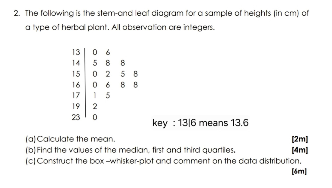 The following is the stem-and leaf diagram for a sample of heights (in cm) of 
a type of herbal plant. All observation are integers. 
key : 13|6 means 13.6
(a)Calculate the mean. [2m] 
(b)Find the values of the median, first and third quartiles. [4m] 
(c) Construct the box -whisker-plot and comment on the data distribution. 
[6m]