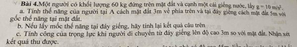 Bài 4.Một người có khối lượng 60 kg đứng trên mặt đất và cạnh một cái giếng nước, lấy g=10m/s^2. 
a. Tính thể năng của người tại A cách mặt đất 3m về phía trên và tại đáy giếng cách mặt đắt 5m với 
gốc thể năng tại mặt đất. 
b. Nếu lấy mốc thế năng tại đáy giếng, hãy tính lại kết quả câu trên 
c. Tính công của trọng lực khi người di chuyền từ đáy giếng lên độ cao 3m so với mặt đất. Nhận xét
kết quả thu được.