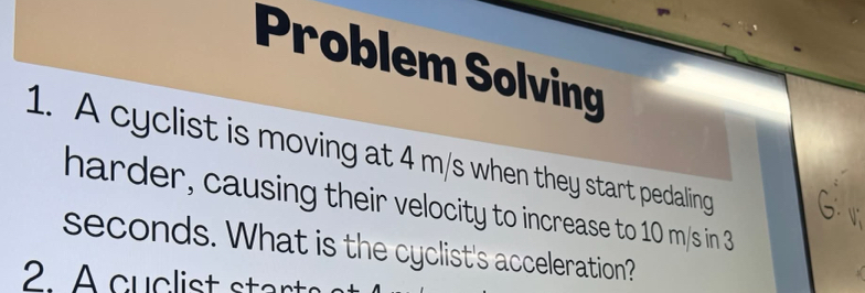 Problem Solving 
1. A cyclist is moving at 4 m/s when they start pedaling 
harder, causing their velocity to increase to 10 m/s in 3
seconds. What is the cyclist's acceleration? 
A cuclist start