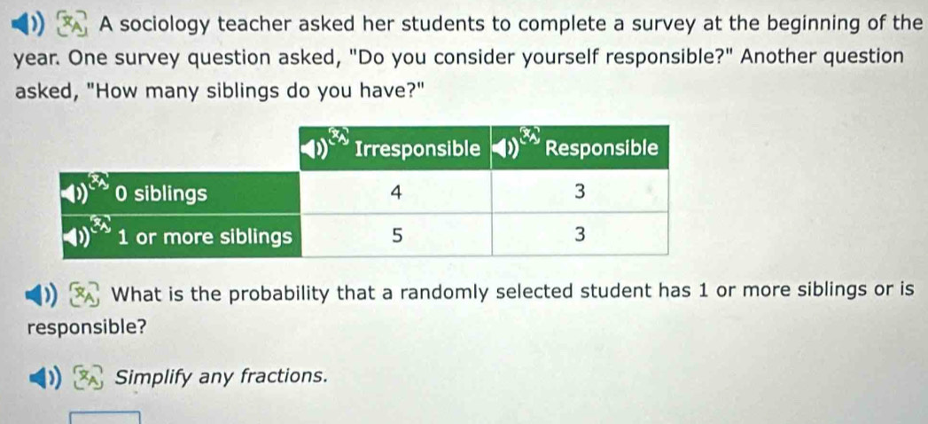 A sociology teacher asked her students to complete a survey at the beginning of the
year. One survey question asked, "Do you consider yourself responsible?" Another question
asked, "How many siblings do you have?"
What is the probability that a randomly selected student has 1 or more siblings or is
responsible?
Simplify any fractions.