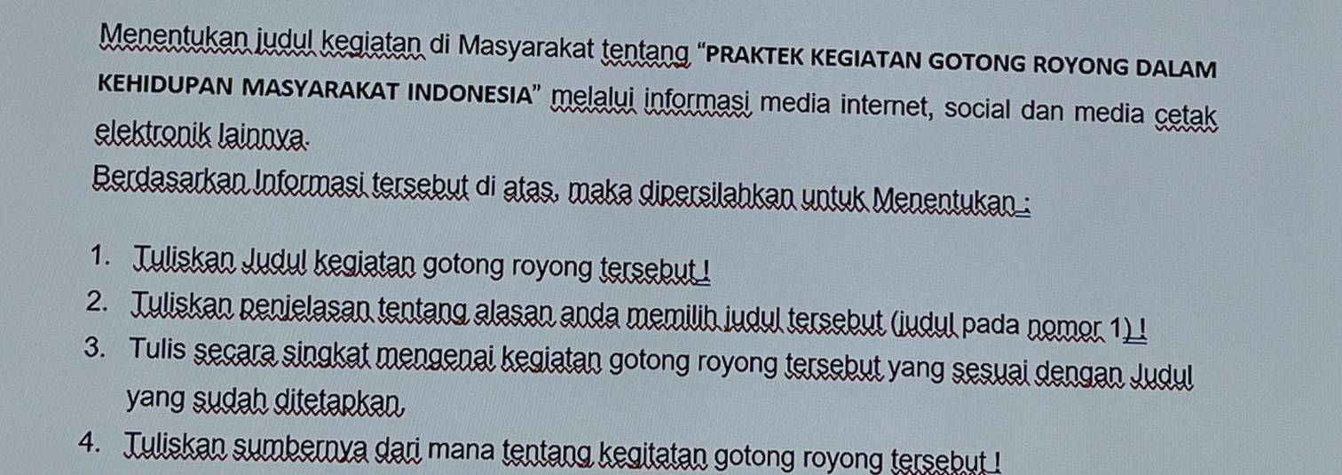 Menentukan judul kegiatan di Masyarakat tentang “PRAKTEK κEGIATAN GOTONG ROyoNG DALAM 
KEHIDUPAN MASYARAKAT INDONESIA'' melalui informaşi media internet, social dan media cetak 
elektronik lainnya. 
Berdasarkan Informasi tersebut di atas, maka dipersilahkan untuk Menentukan : 
1. Tuliskan Judul kegiatan gotong royong tersebut ! 
2. Tuliskan penielasan tentang alasan anda memilih judul tersebut (judul pada nomor 1) l 
3. Tulis secara singkat mengenai kegiatan gotong royong tersebut yang sesuai dengan Judul 
yang sudah ditetapkan, 
4. Tuliskan sumbernya dari mana tentang kegitatan gotong royong tersebut !