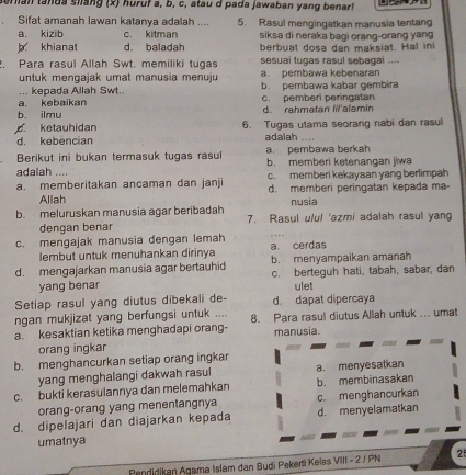 teran tanda slang (x) huruf a, b, c, atau d pada jawaban yang benar!
Sifat amanah lawan katanya adalah .... 5. Rasul mengingatkan manusia tentang
a. kizib c. kitman siksa di neraka bagi orang-orang yang
khianat d. baladah berbuat dosa dan maksiat. Hal ini
. Para rasul Allah Swt. memiliki tugas sesuai tugas rasul sebagai ....
untuk mengajak umat manusia menuju a. pembawa kebenaran
. kepada Allah Swt. b. pembawa kabar gembira
a. kebaikan c. pemberi peringatan
b. ilmu d. rahmətan lil'alamir
ketauhidan 6. Tugas utama seorang nabi dan rasul
d. kebencian adalah .
a. pembawa berkah
Berikut ini bukan termasuk tugas rasul b. memberi ketenangan jiwa
adalah .... c. memberi kekayaan yang berlimpah
a. memberitakan ancaman dan janji d. memberi peringatan kepada ma-
Allah nusia
b. meluruskan manusia agar beribadah 7. Rasul ulul 'azmi adalah rasul yang
dengan benar
c. mengajak manusia dengan lemah a cerdas
lembut untuk menuhankan dirinya
d. mengajarkan manusia agar bertauhid b. menyampaikan amanah
yang benar c. berteguh hati, tabah, sabar, dan
ulet
Setiap rasul yang diutus dibekali de- d. dapat dipercaya
ngan mukjizat yang berfungsi untuk ....
a. kesaktian ketika menghadapi orang- 8. Para rasul diutus Allah untuk ... umat
manusia.
orang ingkar
b. menghancurkan setiap orang ingkar
yang menghalangi dakwah rasul a. menyesatkan
c. bukti kerasulannya dan melemahkan b. membinasakan
orang-orang yang menentangnya c. menghancurkan
d. dipelajari dan diajarkan kepada d. menyelamatkan
umatnya
Pendidikan Agama Islam dan Budi Pekeri Kelas VIII - 2 / PN 25