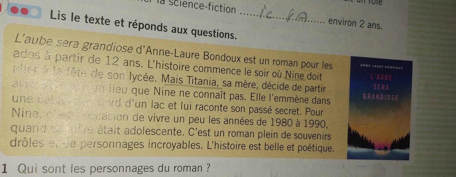 la science-fiction 
environ 2 ans. 
Lis le texte et réponds aux questions._ 
L'aube sera grandiose d'Anne-Laure Bondoux est un roman pour les ANNE·LAURE BONDOUX 
ados à partir de 12 ans. L'histoire commence le soir où Nine doit L' A U B E 
aller à la fête de son lycée. Mais Titania, sa mère, décide de partir 
S E R A 
avec avro vers c un lieu que Nine ne connaît pas. Elle l'emmène dans 
GRANDIOSE 
une cabage au bord d'un lac et lui raconte son passé secret. Pour 
Nine, d'est loccasion de vivre un peu les années de 1980 à 1990, 
quand se mère était adolescente. C'est un roman plein de souvenirs 
drôles et de personnages incroyables. L'histoire est belle et poétique. 
1 Qui sont les personnages du roman ?