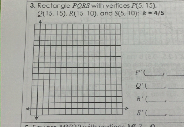 Rectangle PORS with vertices P(5,15),
Q(15,15), R(15,10) , and S(5,10) : k=4/5
P' (_ 
_ 
_ Q'
_
R' (_ 
_
S' (_ 
_