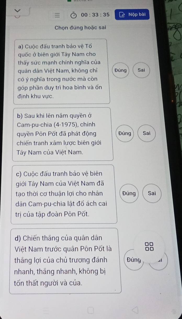 00:33:35 Nộp bài 
Chọn đúng hoặc sai 
a) Cuộc đấu tranh bảo vệ Tố 
quốc ở biên giới Tây Nam cho 
thấy sức mạnh chính nghĩa của 
quân dân Việt Nam, không chỉ Đúng Sai 
có ý nghĩa trong nước mà còn 
góp phần duy trì hoa bình và ổn 
định khu vực. 
b) Sau khi lên nắm quyền ở 
Cam-pu-chia (4-1975), chính 
quyền Pôn Pốt đã phát động Đúng Sai 
chiến tranh xâm lược biên giới 
Tây Nam của Việt Nam. 
c) Cuộc đấu tranh bảo vệ biên 
giới Tây Nam của Việt Nam đã 
tạo thời cơ thuận lợi cho nhân Đúng Sai 
dân Cam-pu-chia lật đổ ách cai 
trị của tập đoàn Pôn Pốt. 
d) Chiến thắng của quân dân 
Việt Nam trước quân Pôn Pốt là 
thắng lợi của chủ trương đánh Đúng 
nhanh, thắng nhanh, không bị 
tốn thất người và của.