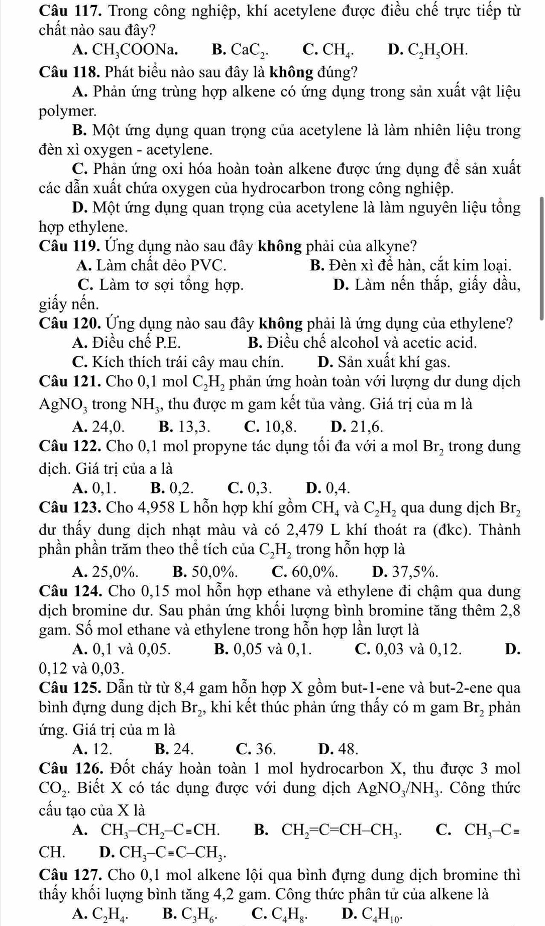 Trong công nghiệp, khí acetylene được điều chế trực tiếp từ
chất nào sau đây?
A. CH_3COONa. B. CaC_2. C. CH_4. D. C_2H_5OH.
Câu 118. Phát biểu nào sau đây là không đúng?
A. Phản ứng trùng hợp alkene có ứng dụng trong sản xuất vật liệu
polymer.
B. Một ứng dụng quan trọng của acetylene là làm nhiên liệu trong
đèn xì oxygen - acetylene.
C. Phản ứng oxi hóa hoàn toàn alkene được ứng dụng để sản xuất
các dẫn xuất chứa oxygen của hydrocarbon trong công nghiệp.
D. Một ứng dụng quan trọng của acetylene là làm nguyên liệu tổng
hợp ethylene.
Câu 119. Ứng dụng nào sau đây không phải của alkyne?
A. Làm chất dẻo PVC. B. Đèn xì để hàn, cắt kim loại.
C. Làm tơ sợi tổng hợp. D. Làm nến thắp, giấy dầu,
giấy nến.
Câu 120. Ứng dụng nào sau đây không phải là ứng dụng của ethylene?
A. Điều chế P.E. B. Điều chế alcohol và acetic acid.
C. Kích thích trái cây mau chín. D. Sản xuất khí gas.
Câu 121. Cho 0,1 mol C_2H_2 phản ứng hoàn toàn với lượng dư dung dịch
AgNO₃ trong NH_3, , thu được m gam kết tủa vàng. Giá trị của m là
A. 24,0. B. 13,3. C. 10,8. D. 21,6.
Câu 122. Cho 0,1 mol propyne tác dụng tối đa với a mol Br_2 trong dung
dịch. Giá trị của a là
A. 0,1. B. 0,2. C. 0,3. D. 0,4.
Câu 123. Cho 4,958 L hỗn hợp khí gồm CH_4 và C_2H_2 qua dung dịch Br_2
dư thấy dung dịch nhạt màu và có 2,479 L khí thoát ra (đkc). Thành
phần phần trăm theo thể tích của C_2H_2 trong hỗn hợp là
A. 25,0%. B. 50,0%. C. 60,0%. D. 37,5%.
Câu 124. Cho 0,15 mol hỗn hợp ethane và ethylene đi chậm qua dung
dịch bromine dư. Sau phản ứng khối lượng bình bromine tăng thêm 2,8
gam. Số mol ethane và ethylene trong hỗn hợp lần lượt là
A. 0,1 và 0,05. B. 0,05 và 0,1. C. 0,03 và 0,12. D.
0,12 và 0,03.
Câu 125. Dẫn từ từ 8,4 gam hỗn hợp X gồm but-1-ene và but-2-ene qua
bình đựng dung dịch Br_2, khi kết thúc phản ứng thấy có m gam Br_2 phản
ứng. Giá trị của m là
A. 12. B. 24. C. 36. D. 48.
Câu 126. Đốt cháy hoàn toàn 1 mol hydrocarbon X, thu được 3 mol
CO_2. Biết X có tác dụng được với dung dịch AgNO_3/NH_3. Công thức
cấu tạo của X là
A. CH_3-CH_2-Cequiv CH. B. CH_2=C=CH-CH_3. C. CH_3-Cequiv
CH. D. CH_3-Cequiv C-CH_3.
Câu 127. Cho 0,1 mol alkene lội qua bình đựng dung dịch bromine thì
thấy khối luợng bình tăng 4,2 gam. Công thức phân tử của alkene là
A. C_2H_4. B. C_3H_6. C. C _4H_8. D. C_4H_10.