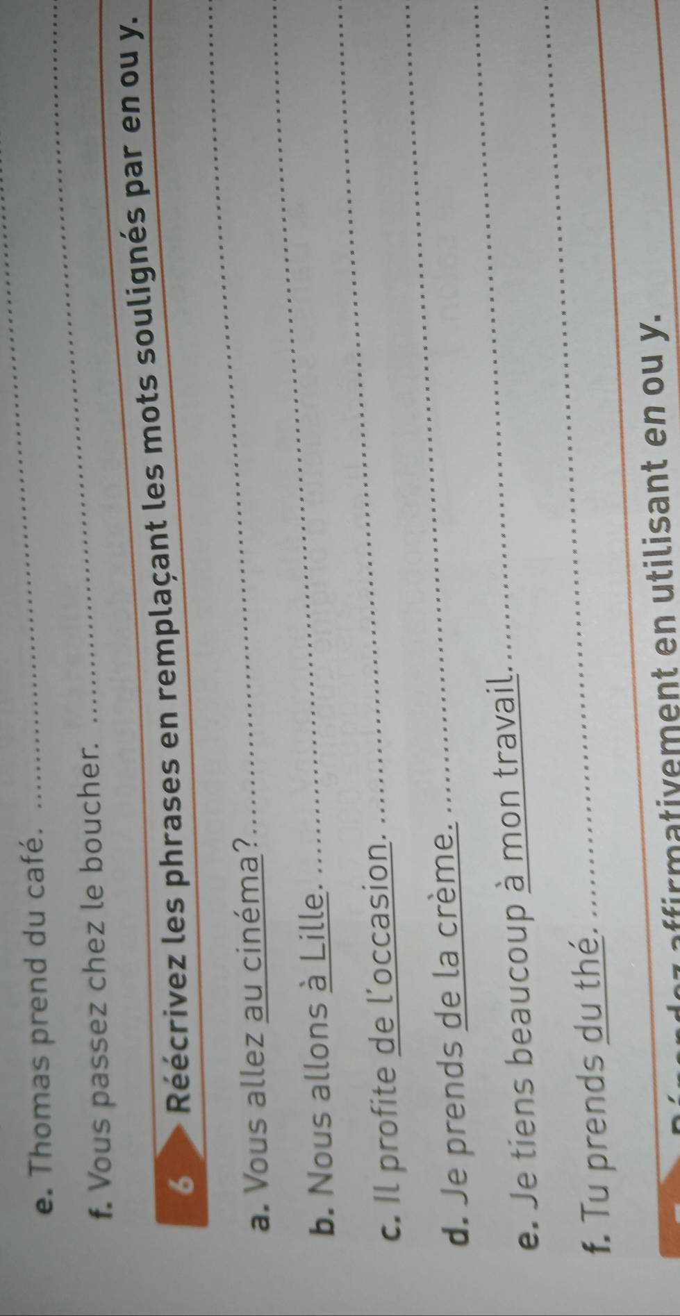Thomas prend du café. 
_ 
f. Vous passez chez le boucher. 
_ 
6 Réécrivez les phrases en remplaçant les mots soulignés par en ou y. 
_ 
a. Vous allez au cinéma? 
_ 
_ 
b. Nous allons à Lille. 
_ 
c. Il profite de l’occasion. 
d. Je prends de la crème. 
e. Je tiens beaucoup à mon travail. 
_ 
f. Tu prends du thé. 
_ 
_ 
affirmativement en utilisant en ou y. 
_ 
_