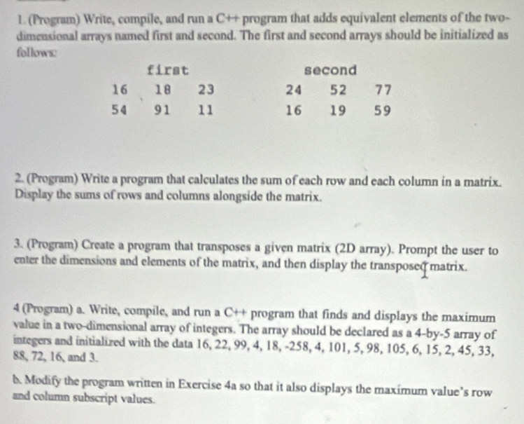 (Program) Write, compile, and run a C++ program that adds equivalent elements of the two- 
dimensional arrays named first and second. The first and second arrays should be initialized as 
follows: 
first second
16 18 23 24 52 77
54 91 11 16 19 59
2. (Program) Write a program that calculates the sum of each row and each column in a matrix. 
Display the sums of rows and columns alongside the matrix. 
3. (Program) Create a program that transposes a given matrix (2D array). Prompt the user to 
enter the dimensions and elements of the matrix, and then display the transposed matrix. 
4 (Program) a. Write, compile, and run a C++ program that finds and displays the maximum 
value in a two-dimensional array of integers. The array should be declared as a 4 -by -5 array of 
integers and initialized with the data 16, 22, 99, 4, 18, -258, 4, 101, 5, 98, 105, 6, 15, 2, 45, 33,
88, 72, 16, and 3. 
b. Modify the program written in Exercise 4a so that it also displays the maximum value’s row 
and column subscript values.