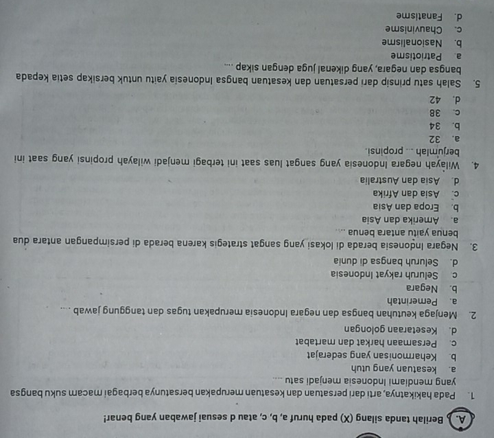 ) Berilah tanda silang (X) pada huruf a, b, c, atau d sesuai jawaban yang benar!
1. Pada hakikatnya, arti dari persatuan dan kesatuan merupakan bersatunya berbagai macam suku bangsa
yang mendiami Indonesia menjadi satu ....
a. kesatuan yang utuh
b. Keharmonisan yang sederajat
c. Persamaan harkat dan martabat
d. Kesetaraan golongan
2. Menjaga keutuhan bangsa dan negara Indonesia merupakan tugas dan tanggung jawab ....
a. Pemerintah
b. Negara
c Seluruh rakyat Indonesia
d. Seluruh bangsa di dunia
3. Negara Indonesia berada di lokasi yang sangat strategis karena berada di persimpangan antara dua
benua yaitu antara benua ....
a. Amerika dan Asia
b. Eropa dan Asia
c. Asia dan Afrika
d Asia dan Australia
4. Wilayah negara Indonesia yang sangat luas saat ini terbagi menjadi wilayah propinsi yang saat ini
berjumlah ... propinsi.
a. 32
b. 34
c. 38
d. 42
5. Salah satu prinsip dari persatuan dan kesatuan bangsa Indonesia yaitu untuk bersikap setia kepada
bangsa dan negara, yang dikenal juga dengan sikap ....
a Patriotisme
b. Nasionalisme
c. Chauvinisme
d. Fanatisme