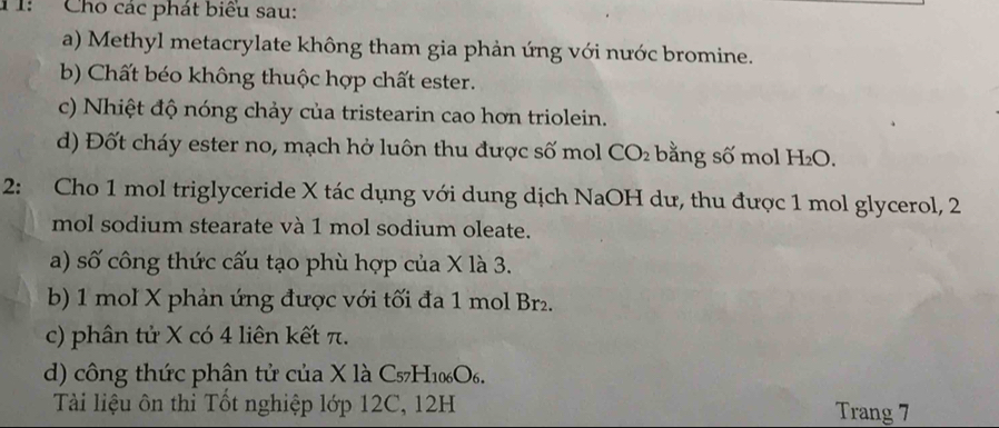 T: Cho các phát biểu sau: 
a) Methyl metacrylate không tham gia phản ứng với nước bromine. 
b) Chất béo không thuộc hợp chất ester. 
c) Nhiệt độ nóng chảy của tristearin cao hơn triolein. 
d) Đốt cháy ester no, mạch hở luôn thu được số mol CO_2 bằng số mol H₂O. 
2: Cho 1 mol triglyceride X tác dụng với dung dịch NaOH dư, thu được 1 mol glycerol, 2
mol sodium stearate và 1 mol sodium oleate. 
a) số công thức cấu tạo phù hợp của X là 3. 
b) 1 mol X phản ứng được với tối đa 1 mol Br₂. 
c) phân tử X có 4 liên kết π. 
d) công thức phân tử của X là C57H10₆O₆. 
Tài liệu ôn thi Tốt nghiệp lớp 12C, 12H Trang 7