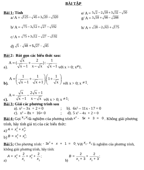 bÀI Tập
Bài 1: Tính e/ A=5sqrt(2)-2sqrt(18)+3sqrt(32)-sqrt(50)
a/ A=sqrt(125)-sqrt(45)+3sqrt(20)-sqrt(320) g/ A=3sqrt(18)+sqrt(98)-sqrt(288)
b/ A=sqrt(75)-3sqrt(12)+sqrt(27)-sqrt(192) h/ A=sqrt(28)-2sqrt(63)+sqrt(175)
c/ A=sqrt(75)+3sqrt(12)-sqrt(27)-sqrt(192)
d) sqrt(5)-sqrt(48)+5sqrt(27)-sqrt(45)
Bài 2: Rút gọn các biểu thức sau:
a). A=( sqrt(x)/sqrt(x)-1 + 2/x-sqrt(x) ): 1/sqrt(x)-1  voix>0;x!= 1
b). A=( 1/sqrt(x)-1 + 1/sqrt(x)+1 ).(1+ 1/sqrt(x) ) với x>0;x!= 1.
c). A= sqrt(x)/sqrt(x)-1 - (2sqrt(x)-1)/x-sqrt(x)  với x>0;x!= 1
Bài 3: Giải các phương trình sau
a). x^2-3x+2=0 : b). 6x^2-11x-17=0
c). x^2-8x+16=0 : d). 5x^2-4x+2=0
Bài 4: Goi^(x_1),x_2] là nghiệm của phương trình x^2-5x+3=0 , Không giải phương
trình, hãy tính giá trị của các biểu thức:
a) A=x_1^(2+x_2^2;
b) B=x_1^3+x_2^3;
Bài 5: Cho phương trình: -3x^2)+x+1=0. Với x_1,x_2 là nghiệm của phương trình,
không giải phương trình, hãy tính:
a) A=x_1^(2+frac 2)x_1+x_2^(2+frac 2)x_2;
b) B=frac 2x_1+3+frac 2x_2+3;