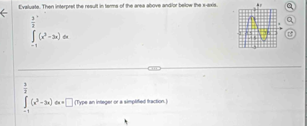 Evaluate. Then interpret the result in terms of the area above and/or below the x-axis.
 3/2 
∈t _(-1)^(∈fty)(x^3-3x)dx

 3/2 
∈t _-1(x^3-3x)dx=□ (Type an integer or a simplified fraction.)