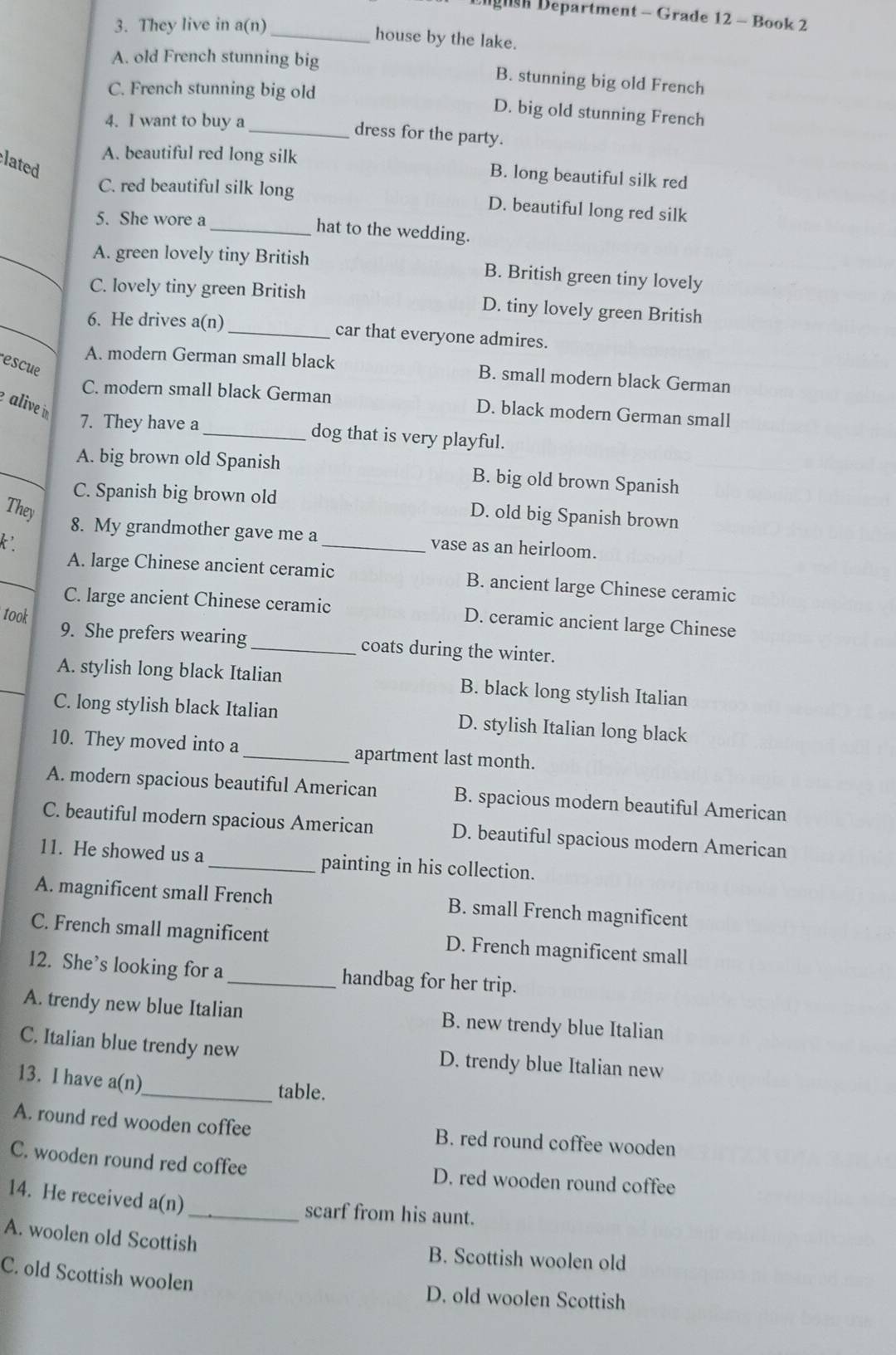 Ligush Department - Grade 12 - Book 2
3. They live in a(n)_
house by the lake.
A. old French stunning big B. stunning big old French
C. French stunning big old
D. big old stunning French
4. I want to buy a
_dress for the party.
lated
A. beautiful red long silk B. long beautiful silk red
C. red beautiful silk long D. beautiful long red silk
5. She wore a
_hat to the wedding.
_A. green lovely tiny British B. British green tiny lovely
C. lovely tiny green British D. tiny lovely green British
_6. He drives a(n)_ car that everyone admires.
escue
A. modern German small black B. small modern black German
alive in
C. modern small black German D. black modern German small
7. They have a_ dog that is very playful.
_A. big brown old Spanish B. big old brown Spanish
C. Spanish big brown old D. old big Spanish brown
They
8. My grandmother gave me a_ vase as an heirloom.
k'.
_A. large Chinese ancient ceramic B. ancient large Chinese ceramic
C. large ancient Chinese ceramic D. ceramic ancient large Chinese
took
9. She prefers wearing _coats during the winter.
_
A. stylish long black Italian B. black long stylish Italian
C. long stylish black Italian D. stylish Italian long black
10. They moved into a _apartment last month.
A. modern spacious beautiful American B. spacious modern beautiful American
C. beautiful modern spacious American D. beautiful spacious modern American
11. He showed us a _painting in his collection.
A. magnificent small French B. small French magnificent
C. French small magnificent D. French magnificent small
12. She’s looking for a_ handbag for her trip.
A. trendy new blue Italian B. new trendy blue Italian
C. Italian blue trendy new D. trendy blue Italian new
13. I have a(n)_
table.
A. round red wooden coffee B. red round coffee wooden
C. wooden round red coffee D. red wooden round coffee
14. He received a(n)
_scarf from his aunt.
A. woolen old Scottish B. Scottish woolen old
C. old Scottish woolen
D. old woolen Scottish