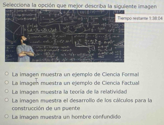 Selecciona la opción que mejor describa la siguiente imagen
tante 1:38:04
La imagen muestra un ejemplo de Ciencia Formal
La imagen muestra un ejemplo de Ciencia Factual
La imagen muestra la teoría de la relatividad
La imagen muestra el desarrollo de los cálculos para la
construcción de un puente
La imagen muestra un hombre confundido