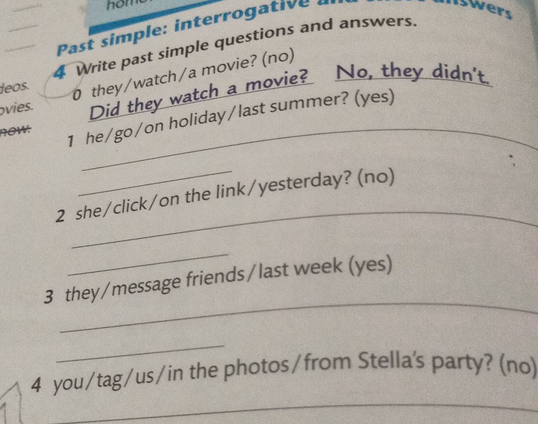 hom 
Past sim ple: interro ga ti e 
Iswers 
4 Write past simple questions and answers. 
ovies. 0 they/watch/a movie? (no) 
leos. 
_ 
Did they watch a movie? No, they didn't. 
1 he/go/on holiday/last summer? (yes) 
70W: 
_ 
2 she/click/on the link/yesterday? (no) 
_ 
_ 
3 they/message friends/last week (yes) 
_ 
4 you/tag/us/in the photos/from Stella's party? (no) 
_ 
_