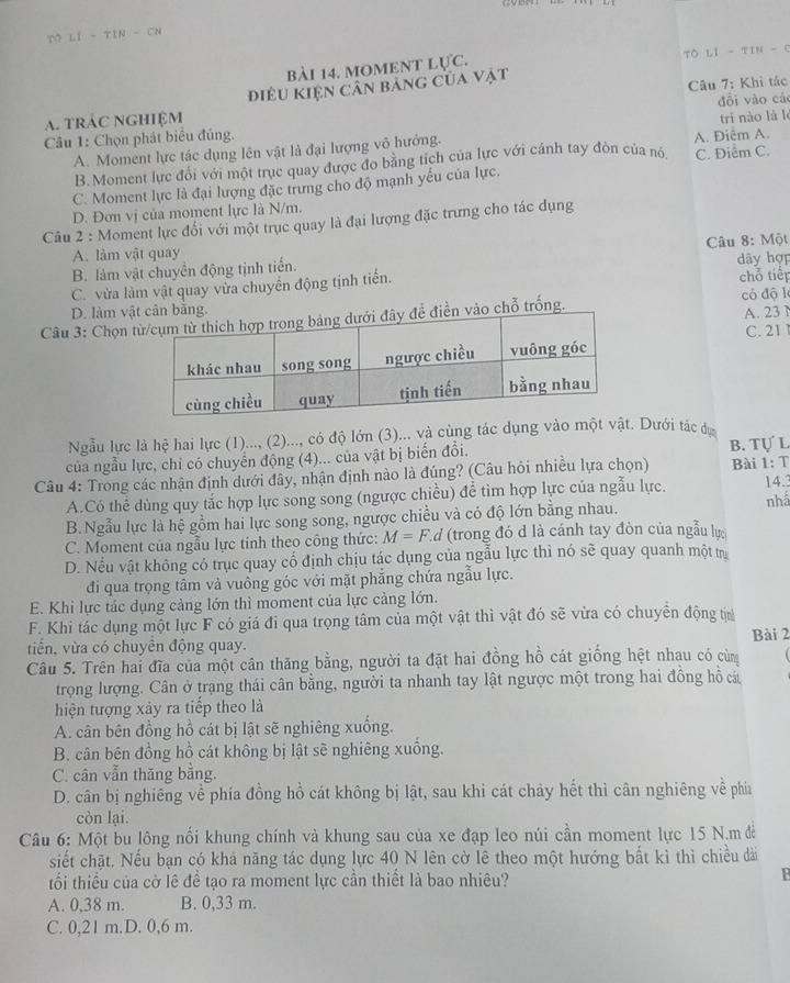 LI-TIN-CN
bài 14. moment lực. Tô LI - TIN - C
điều Kiện Cân bảng của vật
A. trÁC NGHiệM  Câu 7: Khỉ tác
Câu 1: Chọn phát biểu đủng. đổi vào cá
A. Moment lực tác dụng lên vật là đại lượng vô hướng. A. Điễm A. trí nào là lè
B.Moment lực đổi với một trục quay được đo bằng tích của lực với cánh tay đòn của nộ C. Điểm C.
C. Moment lực là đại lượng đặc trưng cho độ mạnh yếu của lực.
D. Đơn vị của moment lực là N/m.
Câu 2 : Moment lực đối với một trục quay là đại lượng đặc trưng cho tác dụng
A. làm vật quay
B. làm vật chuyển động tịnh tiển.  Câu 8: Một dây hợp
C. vừa làm vật quay vừa chuyển động tịnh tiền. chỗ tiếp
D. làm vật cân bằng.
Câu 3: Chọn  điền vào chỗ trống. có độ l A. 23
C. 21 
Ngẫu lực là hệ hai lực (1)..., (2)..., có độ lớn (3)... và cùng tác dụng vào mộ Dưới tác dự
của ngẫu lực, chi có chuyển động (4)... của vật bị biển đổi. B. Tự L
Câu 4: Trong các nhận định dưới đây, nhận định nào là đúng? (Câu hỏi nhiều lựa chọn) Bài 1: T
A.Có thể dùng quy tắc hợp lực song song (ngược chiều) để tìm hợp lực của ngẫu lực. 14.3
B.Ngẫu lực là hệ gồm hai lực song song, ngược chiều và có độ lớn bằng nhau. nhâ
C. Moment của ngẫu lực tính theo công thức: M=F.d (trong đó d là cánh tay đòn của ngẫu lực
D. Nều vật không có trục quay cổ định chịu tác dụng của ngẫu lực thì nó sẽ quay quanh một trự
đi qua trọng tâm và vuông góc với mặt phẳng chứa ngẫu lực.
E. Khi lực tác dụng cảng lớn thì moment của lực cảng lớn.
F. Khi tác dụng một lực F có giá đi qua trọng tâm của một vật thì vật đó sẽ vừa có chuyển động tị
tiển, vừa có chuyên động quay. Bài 2
Câu 5. Trên hai đĩa của một cân thăng bằng, người ta đặt hai đồng hồ cát giống hệt nhau có cùng
trọng lượng. Cân ở trạng thái cân bằng, người ta nhanh tay lật ngược một trong hai đồng hồ cá
hiện tượng xảy ra tiếp theo là
A. cân bên đồng hồ cát bị lật sẽ nghiêng xuống.
B. cân bên đồng hồ cát không bị lật sẽ nghiêng xuống.
C. cân vẫn thăng bằng.
D. cân bị nghiêng về phía đồng hồ cát không bị lật, sau khi cát chảy hết thì cân nghiêng về phía
còn lại.
Câu 6: Một bu lông nối khung chính và khung sau của xe đạp leo núi cần moment lực 15 N.m đề
siết chặt, Nếu bạn có khả năng tác dụng lực 40 N lên cờ lê theo một hướng bất kì thì chiều dài
tối thiều của cờ lê đề tạo ra moment lực cần thiết là bao nhiêu?
P
A. 0,38 m. B. 0,33 m.
C. 0,21 m.D. 0,6 m.