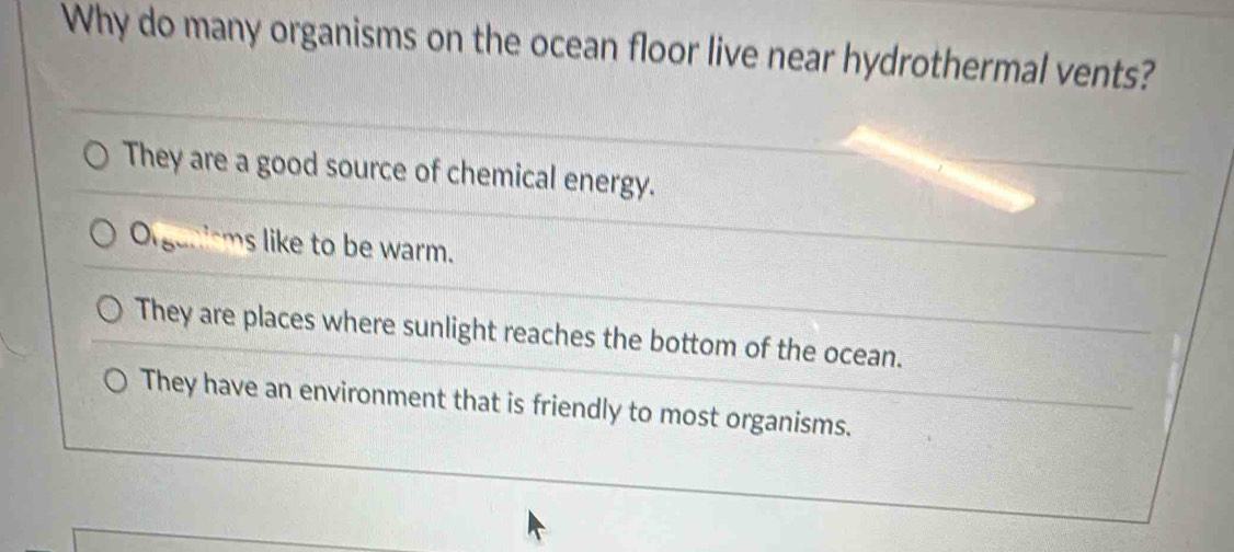 Why do many organisms on the ocean floor live near hydrothermal vents?
They are a good source of chemical energy.
O_15 ms like to be warm.
They are places where sunlight reaches the bottom of the ocean.
They have an environment that is friendly to most organisms.