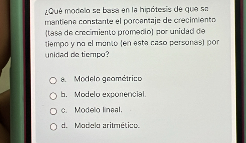 ¿Qué modelo se basa en la hipótesis de que se
mantiene constante el porcentaje de crecimiento
(tasa de crecimiento promedio) por unidad de
tiempo y no el monto (en este caso personas) por
unidad de tiempo?
a. Modelo geométrico
b. Modelo exponencial.
c. Modelo lineal.
d. Modelo aritmético.