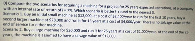 Compare the two scenarios for acquiring a machine for a project for 25 years expected operations, at a company
with an internal rate of return of i=7%. Which scenario is better? round to the nearest $.
Scenario 1. Buy an initial small machine at $12,000, at a cost of $2,400/year to run for the first 10 years, buy a
second larger machine at $28,000 and run it for 15 years at a cost of $4,000/year. There is no salvage value at the
end of service for either machine.
Scenario 2. Buy a large machine for $30,000 and run it for 25 years at a cost of $1,000/year. At the end of the 25
years, the machine is assumed to have a salvage value of $12,000.