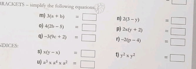 (-3,4) ^-□ 
BRACKETS - simplify the following equations: 
m) 3(a+b)=□ n) 2(3-y) □  =□
0) 4(2b-5)=□ p) 2x(y+2) □ . =□
q) -3(9c+2)=□ r) -2(p-4). =□ 
NDICES: 
s) x(y-x)=□ t) y^2* y^2 =□
u) a^3* a^4* a^2=□