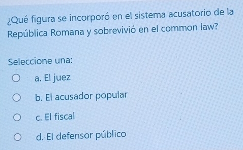 ¿Qué figura se incorporó en el sistema acusatorio de la
República Romana y sobrevivió en el common law?
Seleccione una:
a. El juez
b. El acusador popular
c. El fiscal
d. El defensor público