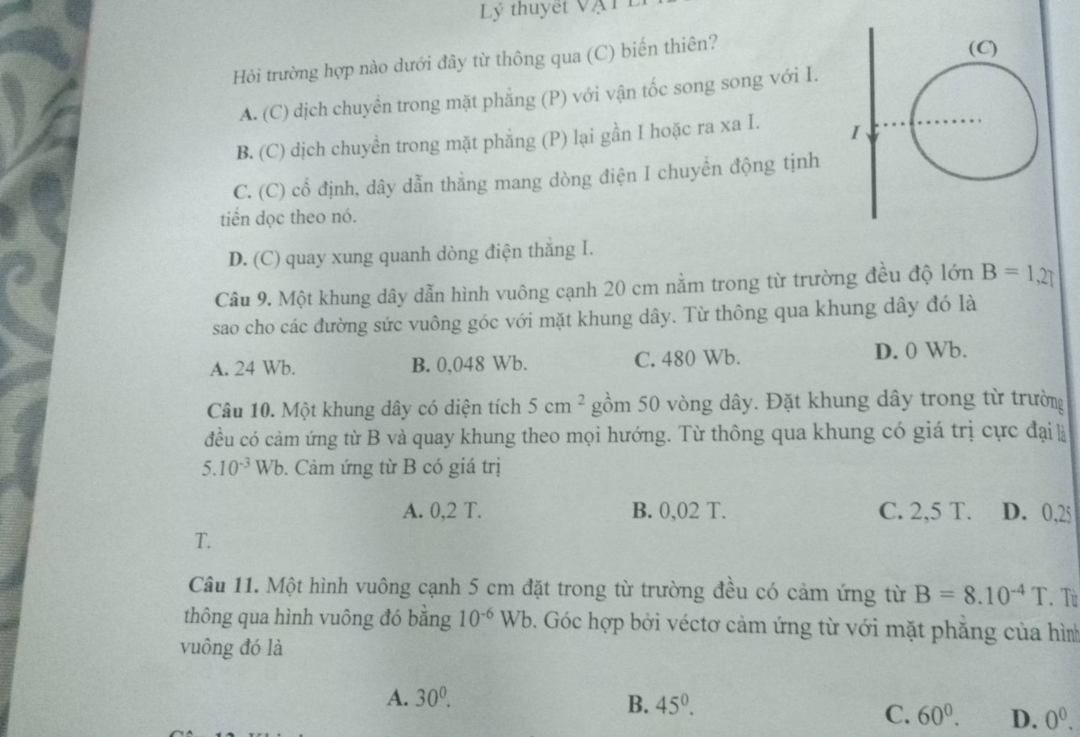 Lý thuyết Vật
Hỏi trường hợp nào dưới đây từ thông qua (C) biến thiên?
A. (C) dịch chuyền trong mặt phẳng (P) với vận tốc song song với I.
B. (C) dịch chuyền trong mặt phẳng (P) lại gần I hoặc ra xa I.
C. (C) cổ định, dây dẫn thẳng mang dòng điện I chuyển động tịnh
tiến dọc theo nó.
D. (C) quay xung quanh dòng điện thăng I.
Câu 9. Một khung dây dẫn hình vuông cạnh 20 cm nằm trong từ trường đều độ lớn B=1,27
sao cho các đường sức vuông góc với mặt khung dây. Từ thông qua khung dây đó là
A. 24 Wb. B. 0,048 Wb. C. 480 Wb.
D. 0 Wb.
Câu 10. Một khung dây có diện tích 5cm^2 gồm 50 vòng dây. Đặt khung dây trong từ trường
đều có cảm ứng từ B và quay khung theo mọi hướng. Từ thông qua khung có giá trị cực đại là
5.10^(-3)Wb b. Cảm ứng từ B có giá trị
A. 0,2 T. B. 0,02 T. C. 2,5 T. D. 0,25
T.
Câu 11. Một hình vuông cạnh 5 cm đặt trong từ trường đều có cảm ứng từ B=8.10^(-4)T. Tù
thông qua hình vuông đó bằng 10^(-6)Wb. Góc hợp bởi véctơ cảm ứng từ với mặt phẳng của hình
vuông đó là
A. 30^0. 45^0. 
B.
C. 60^0. D. 0^0.