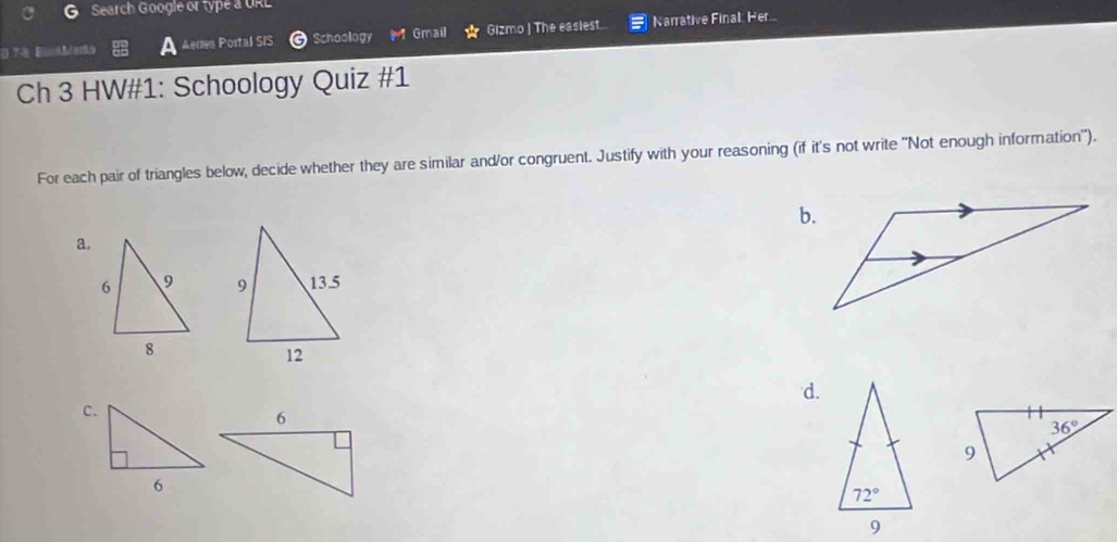 Search Google or type a URL
E e Schoology Gmail Gizmo | The easlest. Narrative Final. Her...
Aenes Portal SIS
Ch 3 HW#1: Schoology Quiz #1
For each pair of triangles below, decide whether they are similar and/or congruent. Justify with your reasoning (if it's not write "Not enough information").
b.
a.
 
d.
c.