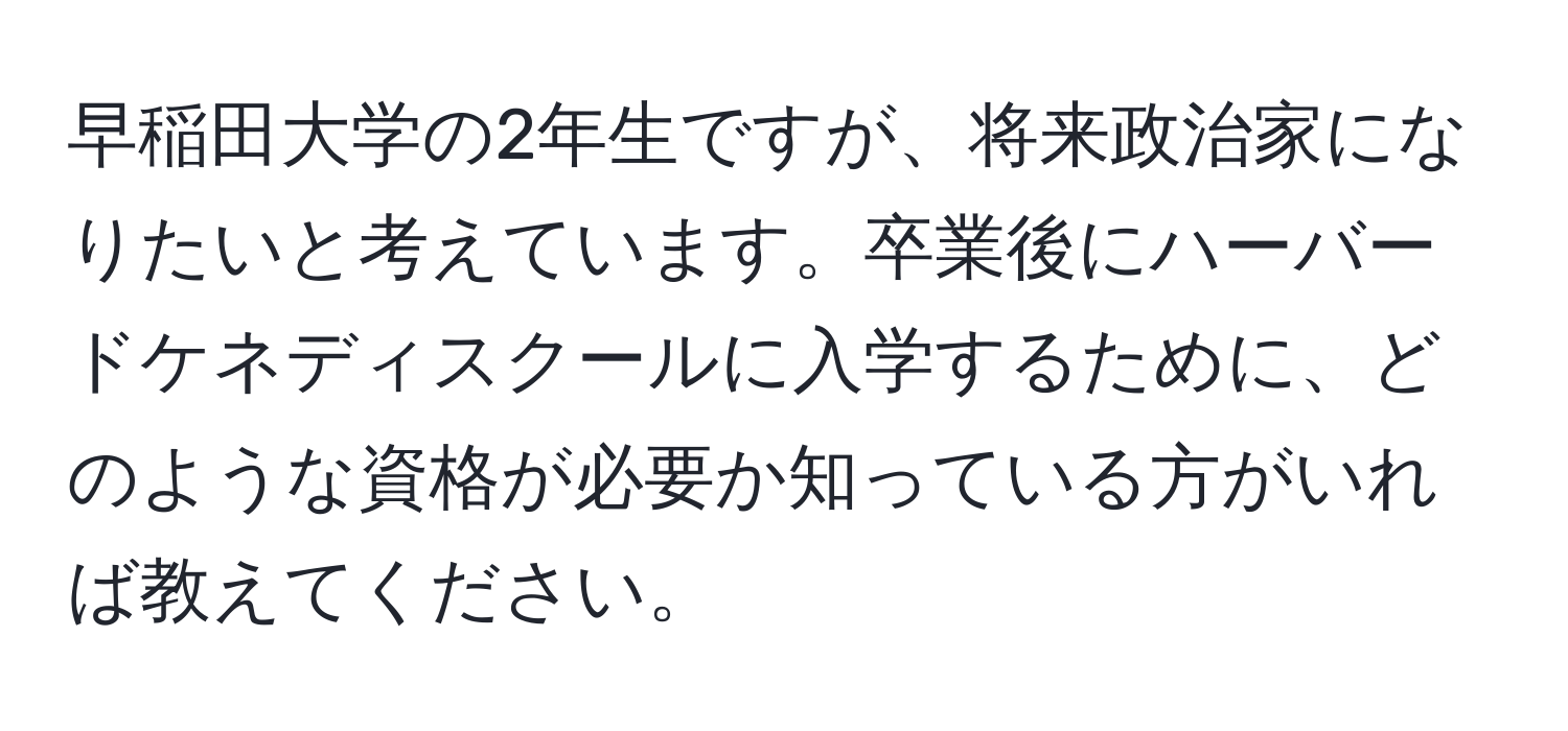 早稲田大学の2年生ですが、将来政治家になりたいと考えています。卒業後にハーバードケネディスクールに入学するために、どのような資格が必要か知っている方がいれば教えてください。